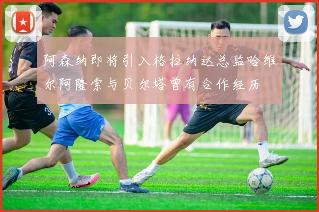 阿森纳即将引入格拉纳达总监哈维尔阿隆索与贝尔塔曾有合作经历