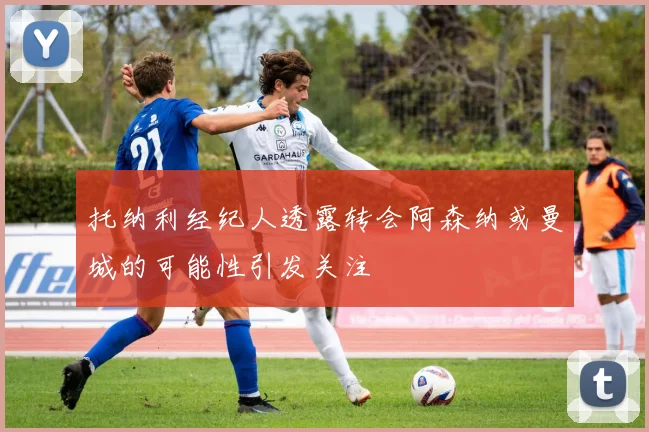托纳利经纪人透露转会阿森纳或曼城的可能性引发关注
