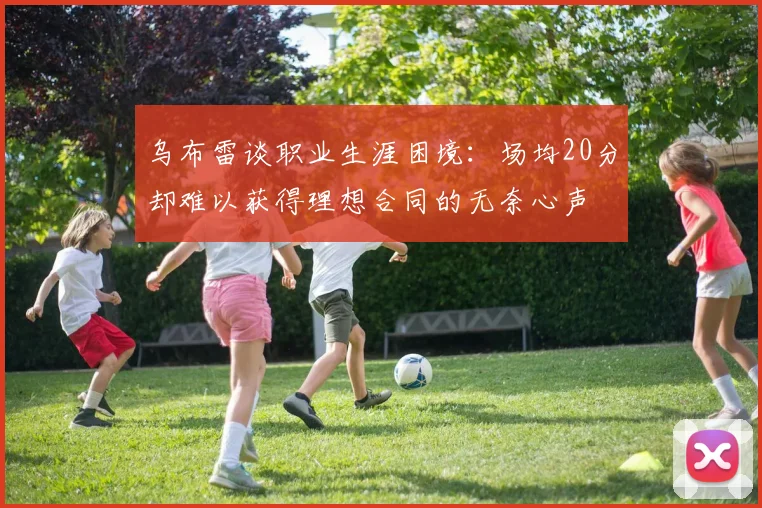 乌布雷谈职业生涯困境：场均20分却难以获得理想合同的无奈心声