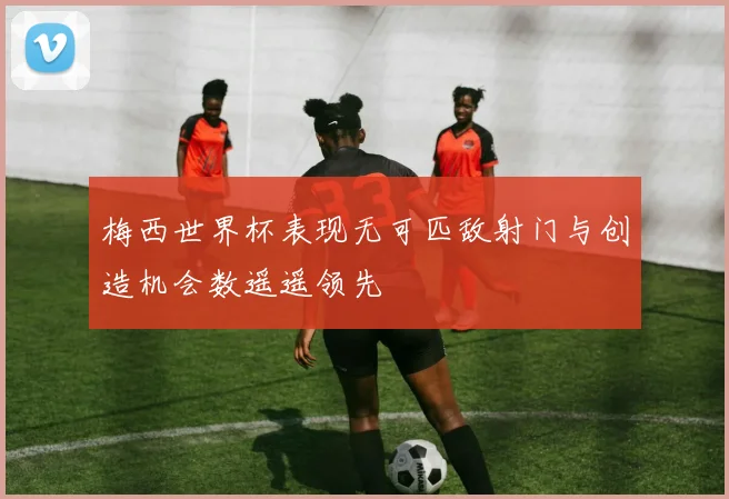 梅西世界杯表现无可匹敌射门与创造机会数遥遥领先