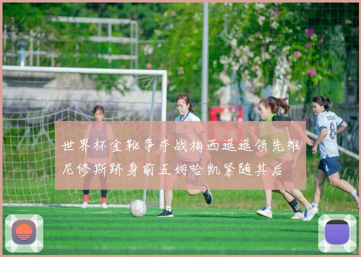 世界杯金靴争夺战梅西遥遥领先维尼修斯跻身前五姆哈凯紧随其后