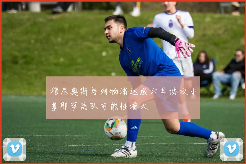 穆尼奥斯与利物浦达成六年协议小基耶萨离队可能性增大