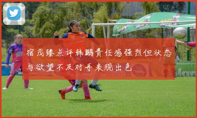 宿茂臻点评韩鹏责任感强烈但状态与欲望不及对手表现出色