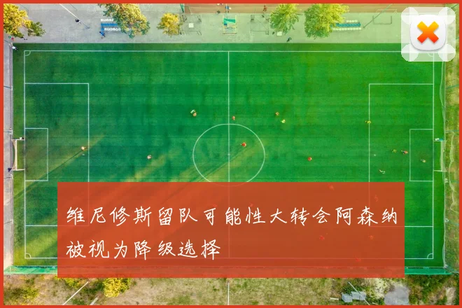 维尼修斯留队可能性大转会阿森纳被视为降级选择