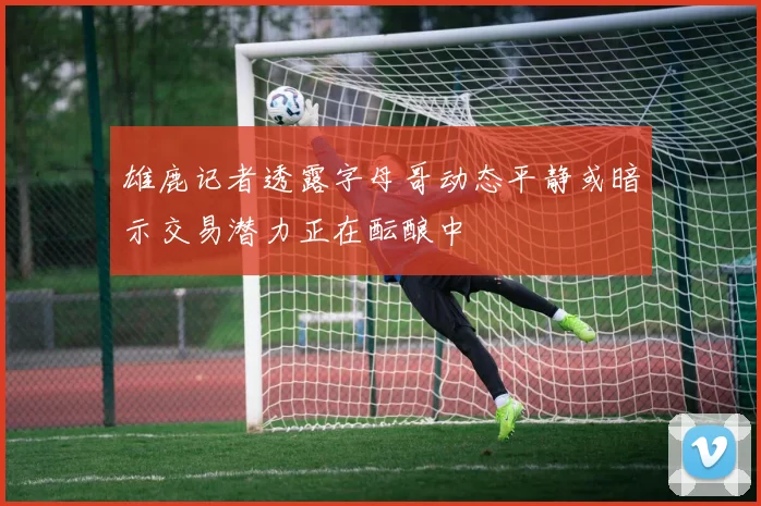 雄鹿记者透露字母哥动态平静或暗示交易潜力正在酝酿中