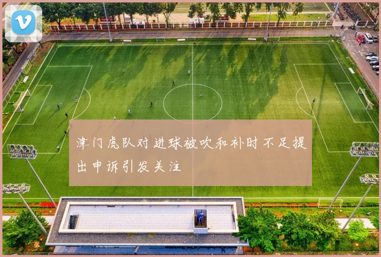津门虎队对进球被吹和补时不足提出申诉引发关注