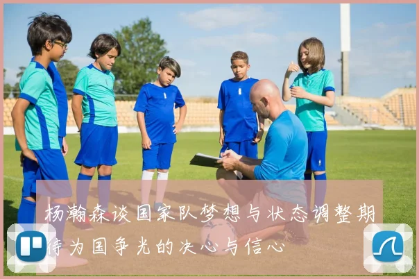 杨瀚森谈国家队梦想与状态调整期待为国争光的决心与信心