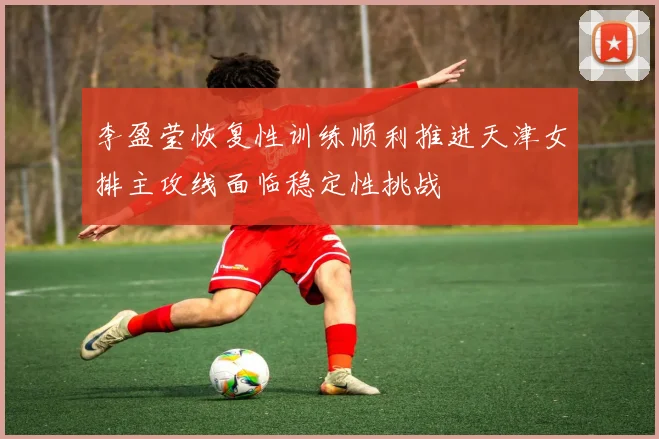 李盈莹恢复性训练顺利推进天津女排主攻线面临稳定性挑战