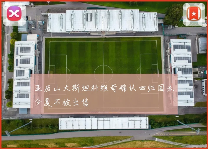 亚历山大斯坦科维奇确认回归国米今夏不被出售