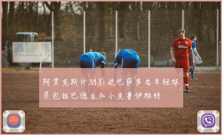 阿贾克斯计划引进巴萨多名年轻球员包括巴德吉和小克鲁伊维特