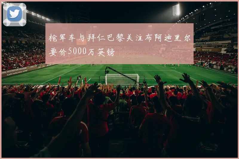枪军车与拜仁巴黎关注布阿迪里尔要价5000万英镑