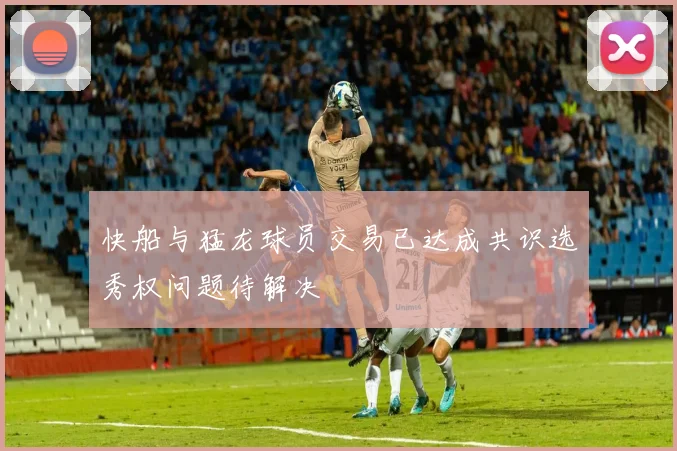 快船与猛龙球员交易已达成共识选秀权问题待解决