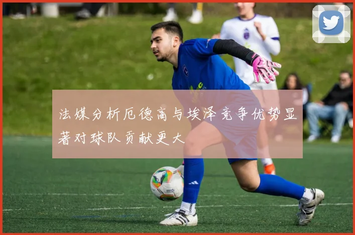 法媒分析厄德高与埃泽竞争优势显著对球队贡献更大