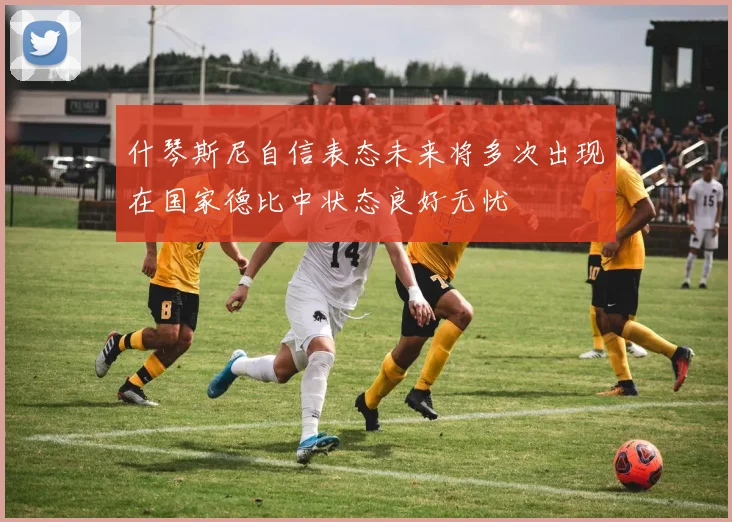 什琴斯尼自信表态未来将多次出现在国家德比中状态良好无忧