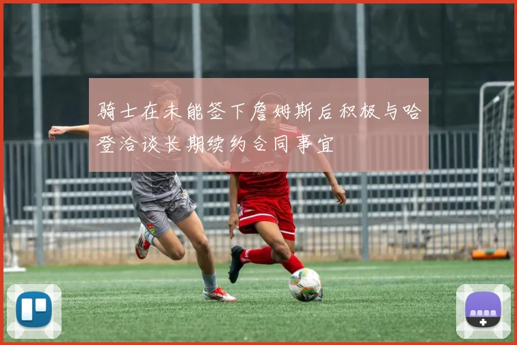 骑士在未能签下詹姆斯后积极与哈登洽谈长期续约合同事宜