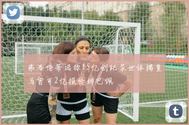 弗洛伦蒂诺称15亿创纪录世体揭皇马曾可2亿报价姆巴佩