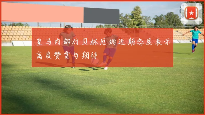 皇马内部对贝林厄姆近期态度表示高度赞赏与期待