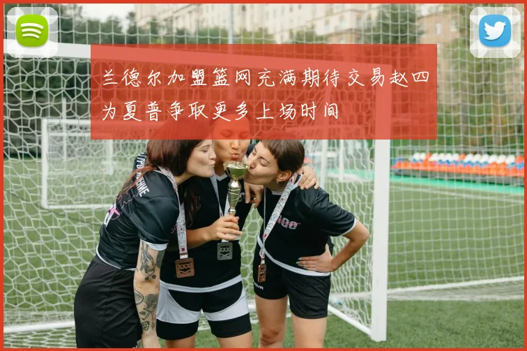兰德尔加盟篮网充满期待交易赵四为夏普争取更多上场时间