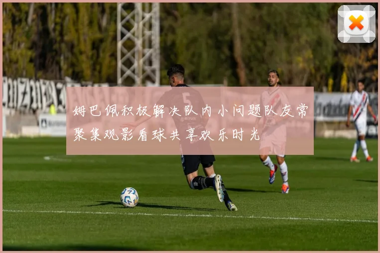 姆巴佩积极解决队内小问题队友常聚集观影看球共享欢乐时光
