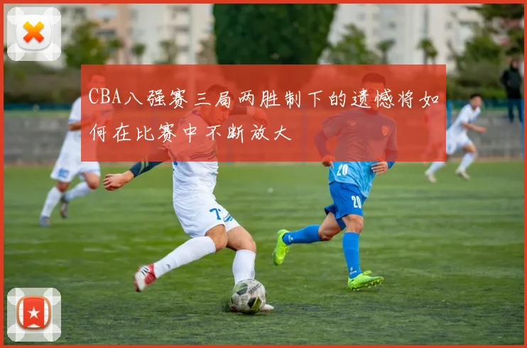 CBA八强赛三局两胜制下的遗憾将如何在比赛中不断放大