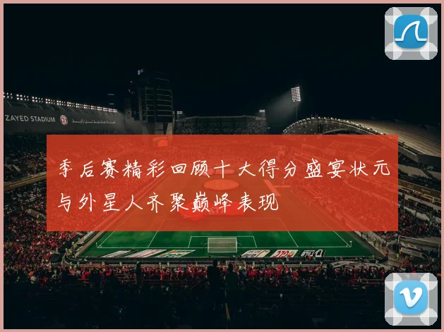 季后赛精彩回顾十大得分盛宴状元与外星人齐聚巅峰表现