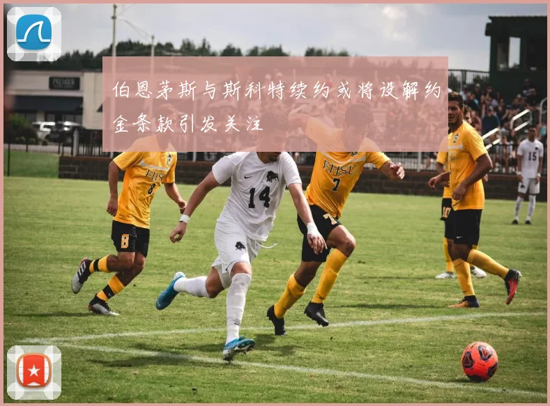 伯恩茅斯与斯科特续约或将设解约金条款引发关注