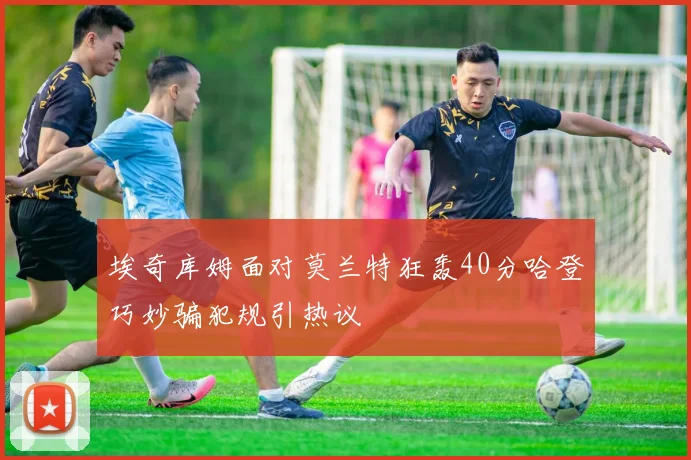 埃奇库姆面对莫兰特狂轰40分哈登巧妙骗犯规引热议
