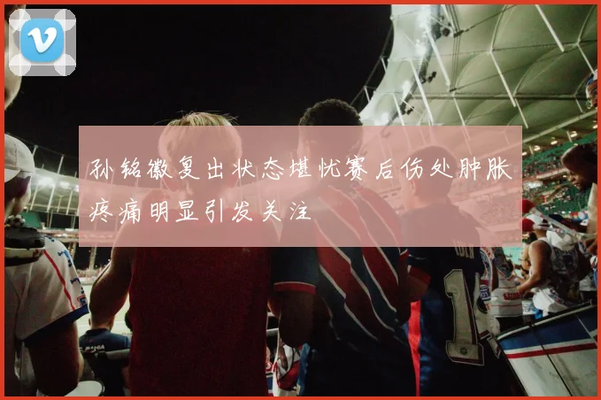孙铭徽复出状态堪忧赛后伤处肿胀疼痛明显引发关注