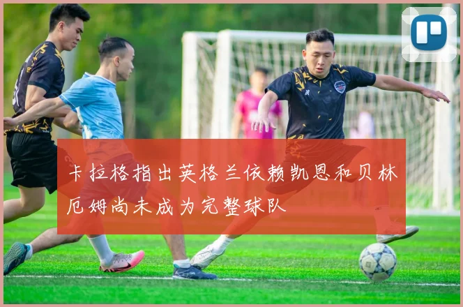卡拉格指出英格兰依赖凯恩和贝林厄姆尚未成为完整球队