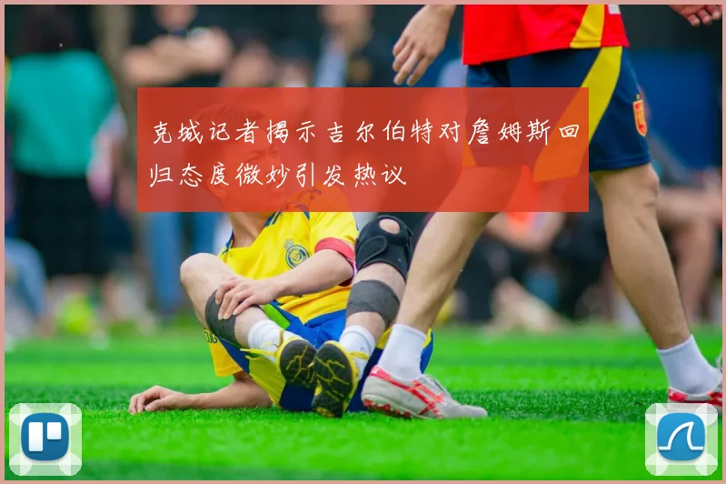克城记者揭示吉尔伯特对詹姆斯回归态度微妙引发热议