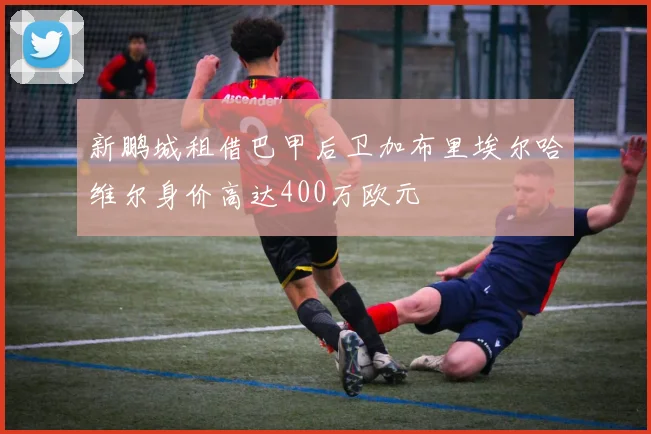 新鹏城租借巴甲后卫加布里埃尔哈维尔身价高达400万欧元