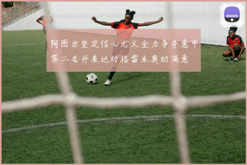 阿图尔坚定信心尤文全力争夺意甲第二名并表达对格雷米奥的满意