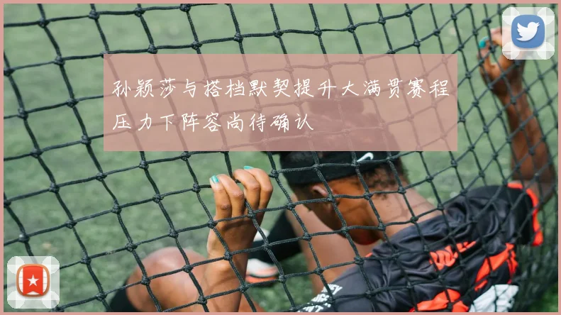 孙颖莎与搭档默契提升大满贯赛程压力下阵容尚待确认