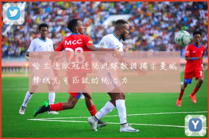 哈兰德欧冠连场进球数据揭示曼城锋线无可匹敌的统治力