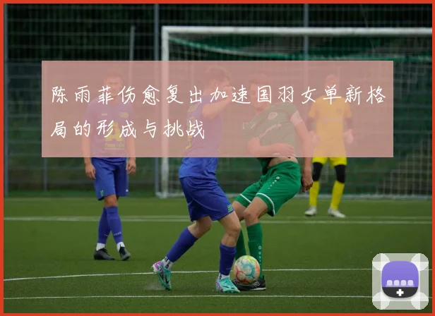 陈雨菲伤愈复出加速国羽女单新格局的形成与挑战